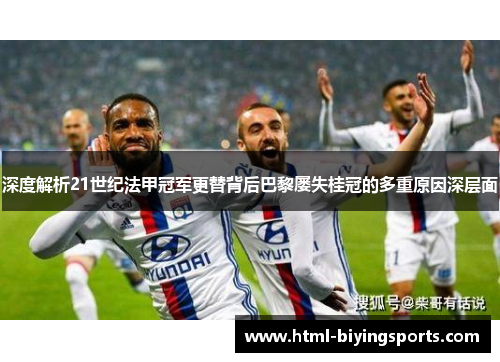 深度解析21世纪法甲冠军更替背后巴黎屡失桂冠的多重原因深层面
